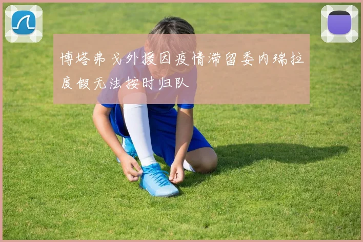 博塔弗戈外援因疫情滞留委内瑞拉度假无法按时归队