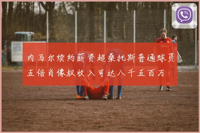 内马尔续约薪资超桑托斯普通球员五倍肖像权收入可达八千五百万