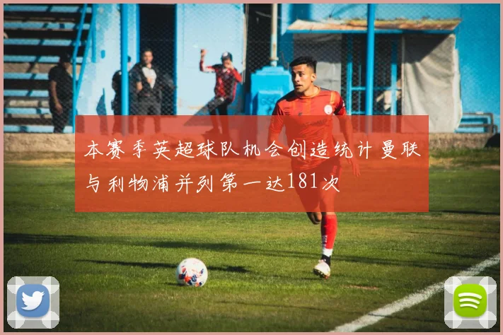 本赛季英超球队机会创造统计曼联与利物浦并列第一达181次