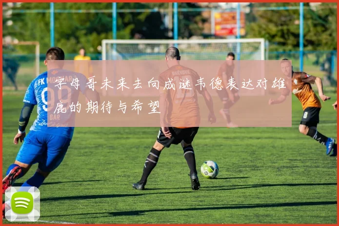 字母哥未来去向成谜韦德表达对雄鹿的期待与希望