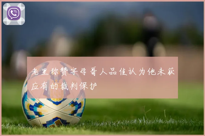 老里称赞字母哥人品佳认为他未获应有的裁判保护