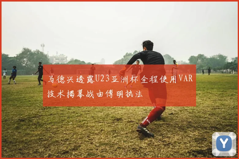 马德兴透露U23亚洲杯全程使用VAR技术揭幕战由傅明执法