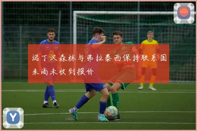 诺丁汉森林与弗拉泰西保持联系国米尚未收到报价