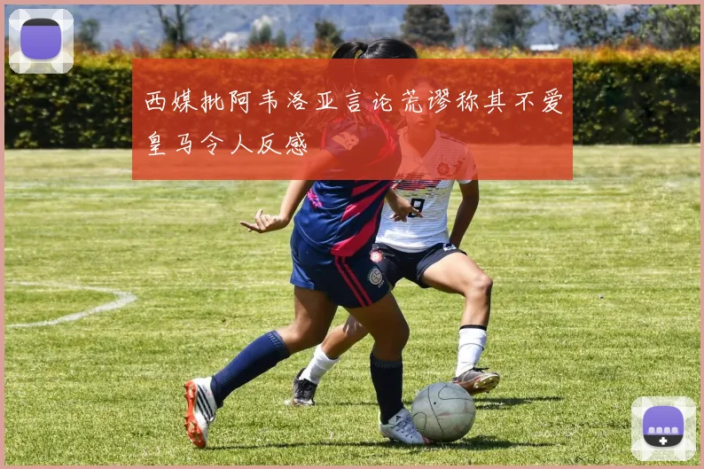 西媒批阿韦洛亚言论荒谬称其不爱皇马令人反感