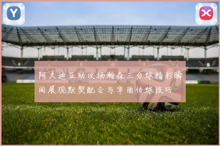 阿夫迪亚助攻杨瀚森三分球精彩瞬间展现默契配合与华丽传球技巧