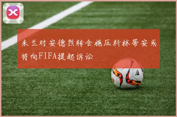 米兰对安德烈转会施压科林蒂安或将向FIFA提起诉讼
