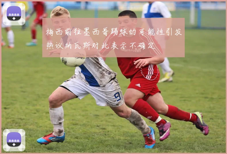梅西前往墨西哥踢球的可能性引发热议纳瓦斯对此表示不确定