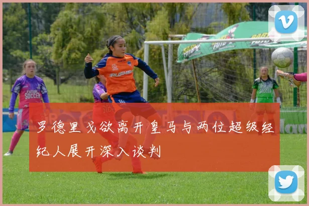 罗德里戈欲离开皇马与两位超级经纪人展开深入谈判