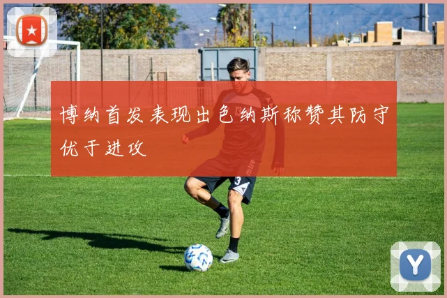 博纳首发表现出色纳斯称赞其防守优于进攻