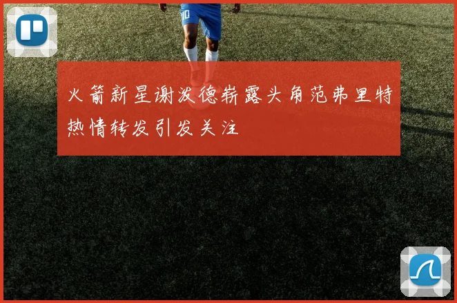 火箭新星谢泼德崭露头角范弗里特热情转发引发关注