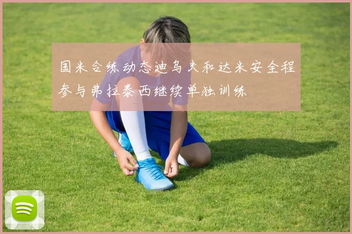 国米合练动态迪乌夫和达米安全程参与弗拉泰西继续单独训练