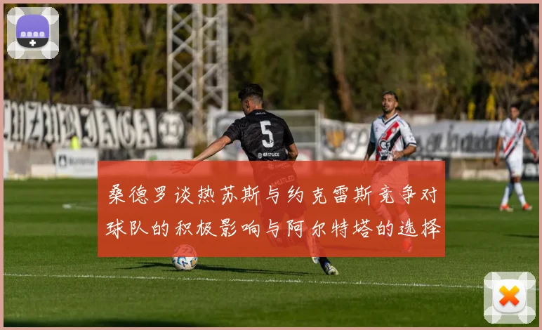 桑德罗谈热苏斯与约克雷斯竞争对球队的积极影响与阿尔特塔的选择难题