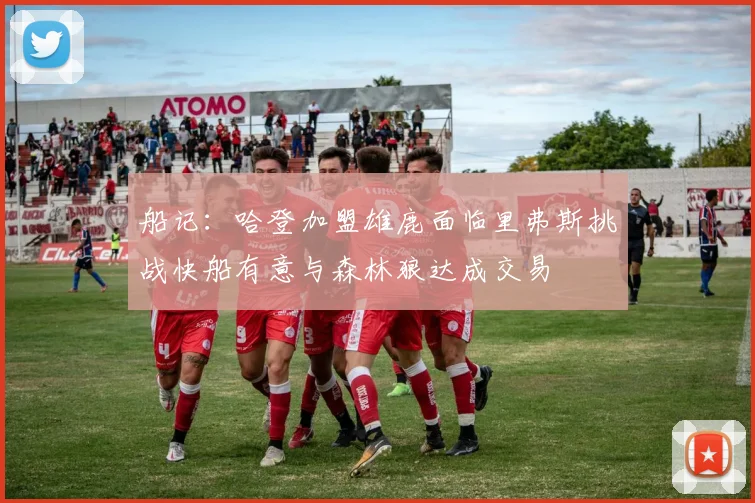 船记：哈登加盟雄鹿面临里弗斯挑战快船有意与森林狼达成交易
