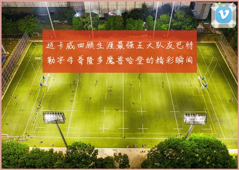 迈卡威回顾生涯最强五大队友巴特勒字母哥隆多魔兽哈登的精彩瞬间