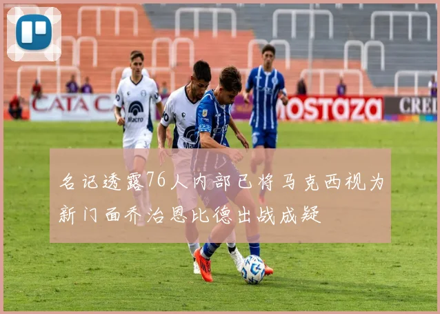 名记透露76人内部已将马克西视为新门面乔治恩比德出战成疑