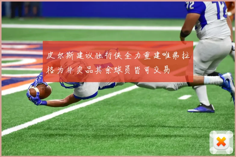 皮尔斯建议独行侠全力重建唯弗拉格为非卖品其余球员皆可交易