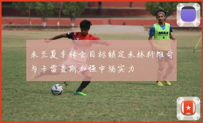 米兰夏季转会目标锁定米林科维奇与卡雷查斯加强中场实力