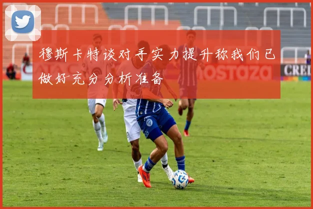 穆斯卡特谈对手实力提升称我们已做好充分分析准备