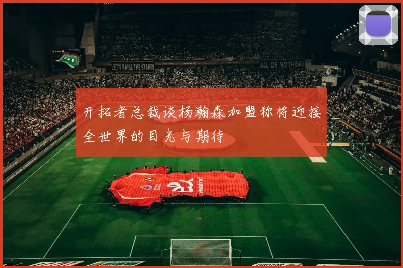 开拓者总裁谈杨瀚森加盟称将迎接全世界的目光与期待