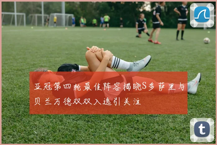 亚冠第四轮最佳阵容揭晓S多萨里与贝兰万德双双入选引关注
