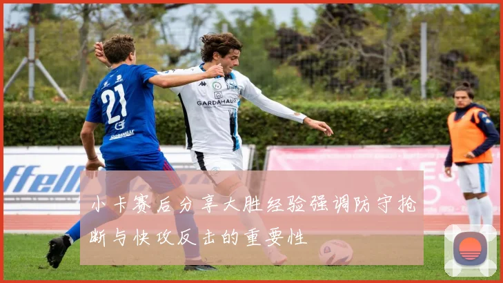 小卡赛后分享大胜经验强调防守抢断与快攻反击的重要性