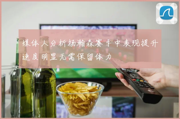 媒体人分析杨瀚森赛季中表现提升速度明显无需保留体力