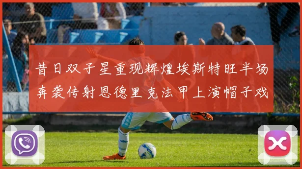 昔日双子星重现辉煌埃斯特旺半场奔袭传射恩德里克法甲上演帽子戏法