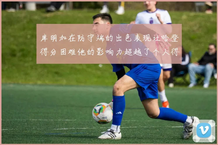 库明加在防守端的出色表现让哈登得分困难他的影响力超越了个人得分