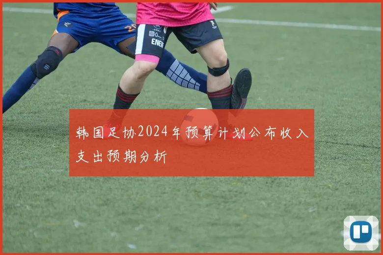 韩国足协2024年预算计划公布收入支出预期分析