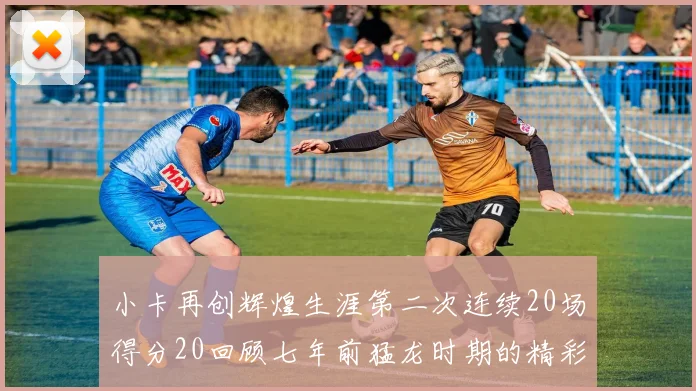 小卡再创辉煌生涯第二次连续20场得分20回顾七年前猛龙时期的精彩表现