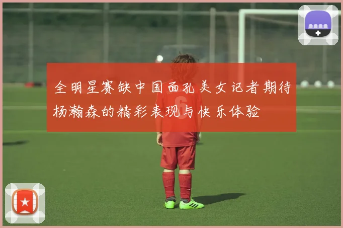 全明星赛缺中国面孔美女记者期待杨瀚森的精彩表现与快乐体验
