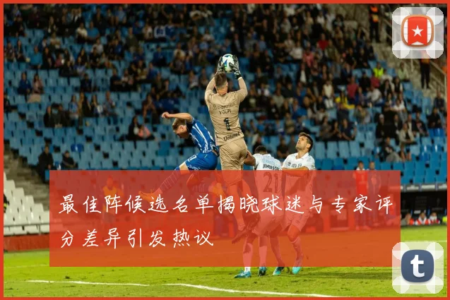 最佳阵候选名单揭晓球迷与专家评分差异引发热议
