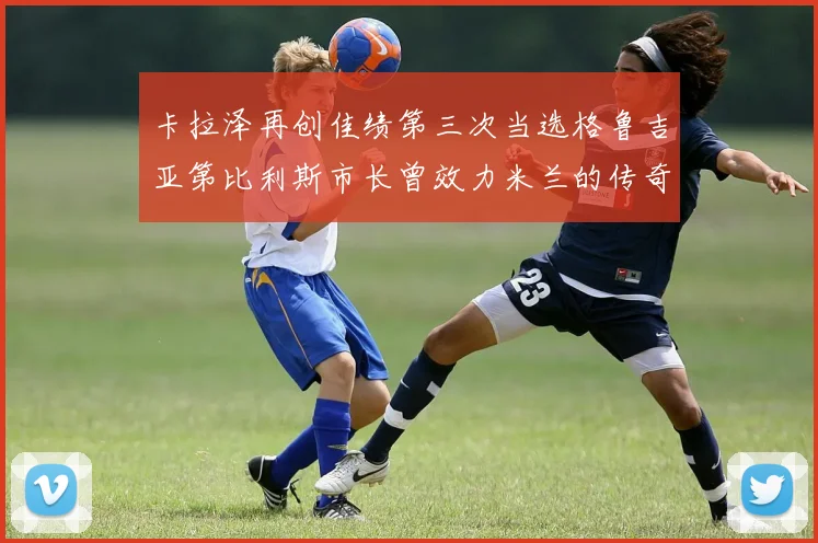卡拉泽再创佳绩第三次当选格鲁吉亚第比利斯市长曾效力米兰的传奇人物