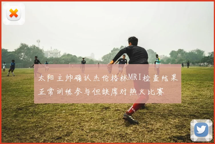 太阳主帅确认杰伦格林MRI检查结果正常训练参与但缺席对热火比赛