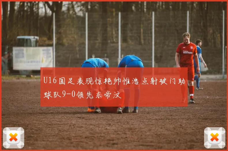 U16国足表现惊艳帅惟浩点射破门助球队9-0领先东帝汶