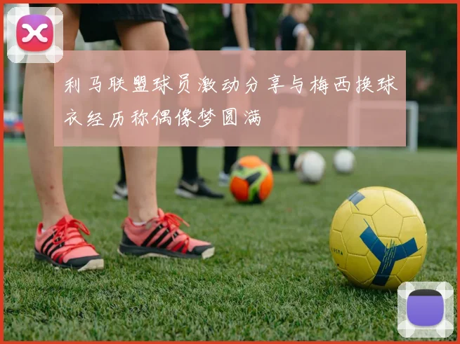 利马联盟球员激动分享与梅西换球衣经历称偶像梦圆满