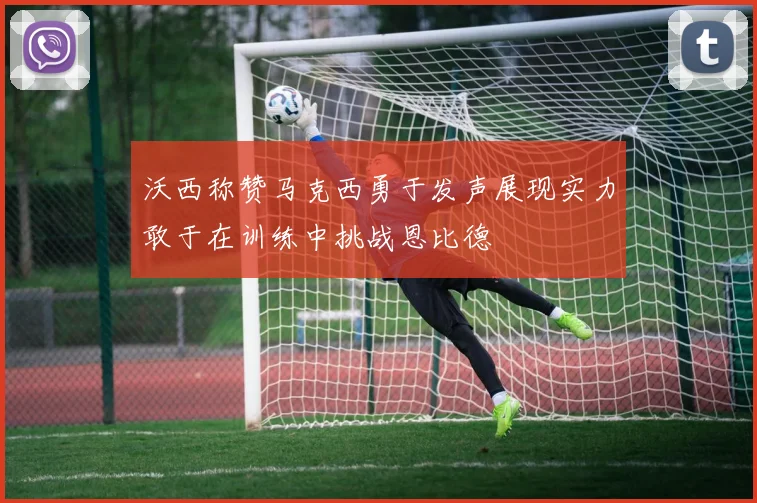 沃西称赞马克西勇于发声展现实力敢于在训练中挑战恩比德