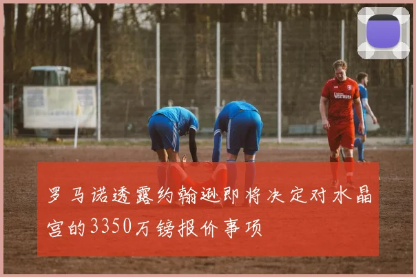 罗马诺透露约翰逊即将决定对水晶宫的3350万镑报价事项