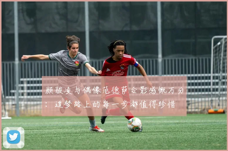 颜骏凌与偶像范德萨合影感慨万分：追梦路上的每一步都值得珍惜