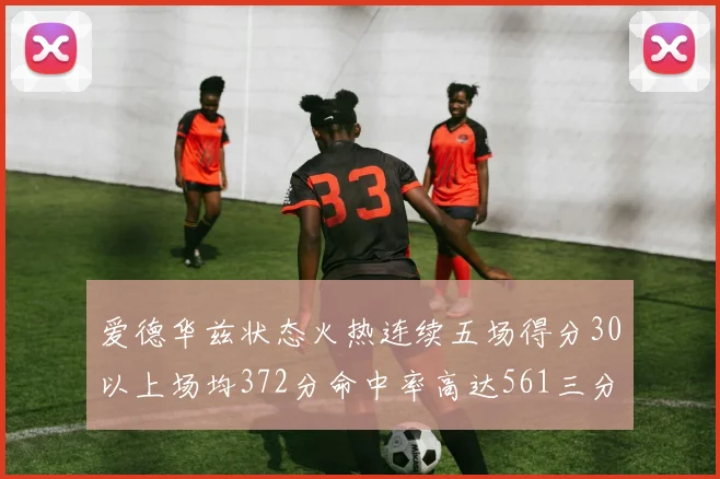爱德华兹状态火热连续五场得分30以上场均372分命中率高达561三分命中率接近49